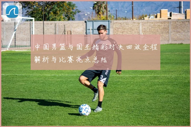 中国男篮与国王精彩对决回放全程解析与比赛亮点总结