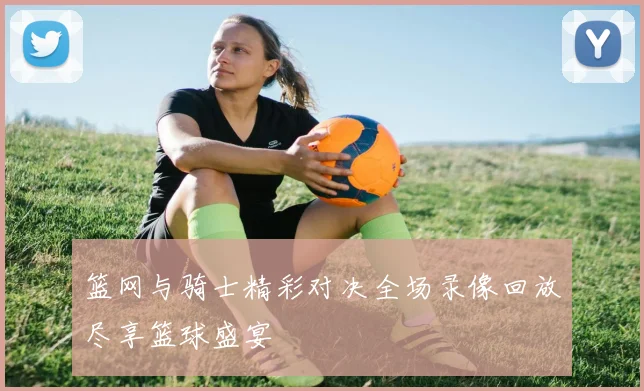 篮网与骑士精彩对决全场录像回放尽享篮球盛宴