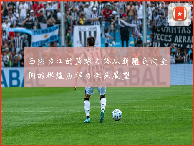 西热力江的篮球之路从新疆走向全国的辉煌历程与未来展望
