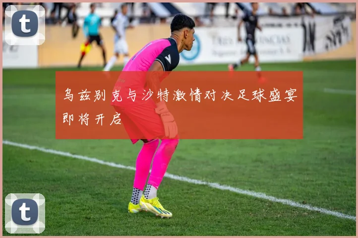乌兹别克与沙特激情对决足球盛宴即将开启
