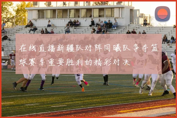 在线直播新疆队对阵同曦队争夺篮球赛季重要胜利的精彩对决