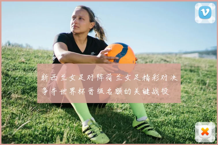 新西兰女足对阵荷兰女足精彩对决争夺世界杯晋级名额的关键战役