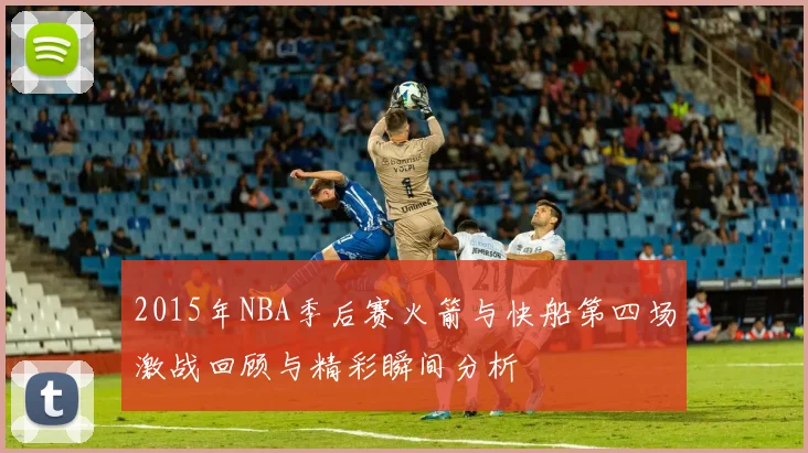 2015年NBA季后赛火箭与快船第四场激战回顾与精彩瞬间分析