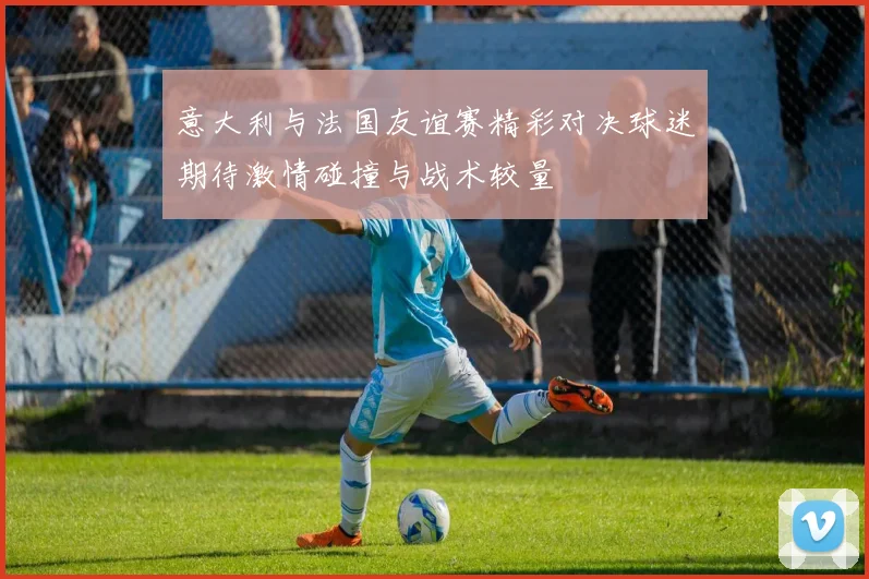 意大利与法国友谊赛精彩对决球迷期待激情碰撞与战术较量